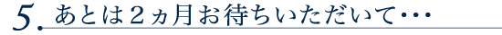 5.あとは2ヵ月お待ちいただいて