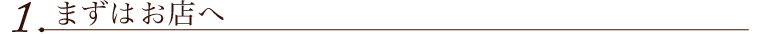 １．まずはお店へ