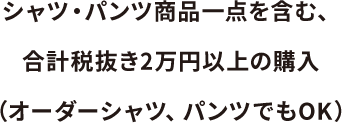 シャツ・パンツ商品一点を含、合計税抜き2万円以上の購入(オーダーシャツ、パンツでもOK)