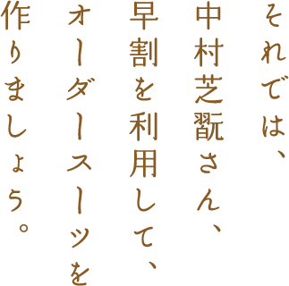 それでは、中村芝翫さん、早割を利用して、オーダースーツを作りましょう。