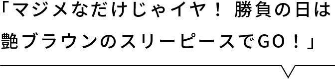 「マジメなだけじゃイヤ！ 勝負の日は艶ブラウンのスリーピースでGO！」