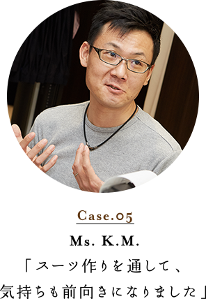 Case.05 Mr. K.M. 「スーツ作りを通して、気持ちも前向きになりました」
