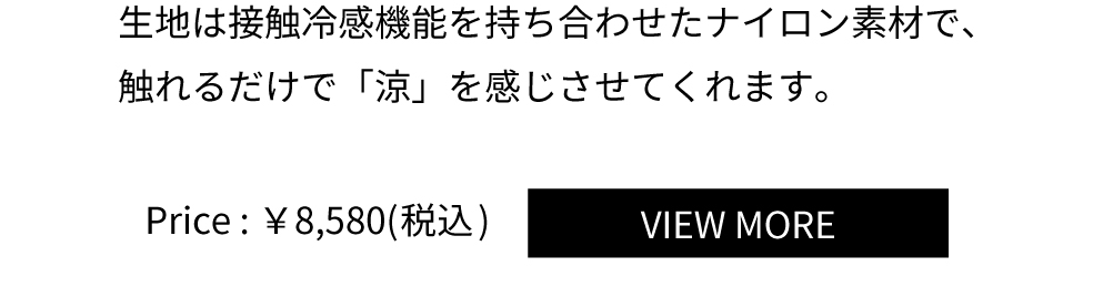 生地は接触冷感機能を持ち合わせたナイロン素材で、
触れるだけで「涼」を感じさせてくれます。Price：￥8,580(税込)