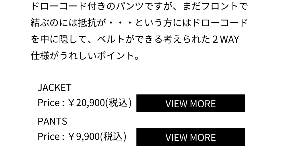 ドローコード付きのパンツですが、まだフロントで結ぶのには抵抗が・・・という方にはドローコードを中に隠して、ベルトができる考えられた２WAY仕様がうれしいポイント。JACKET Price：￥20,900(税込) PANTS Price：￥9,900(税込)