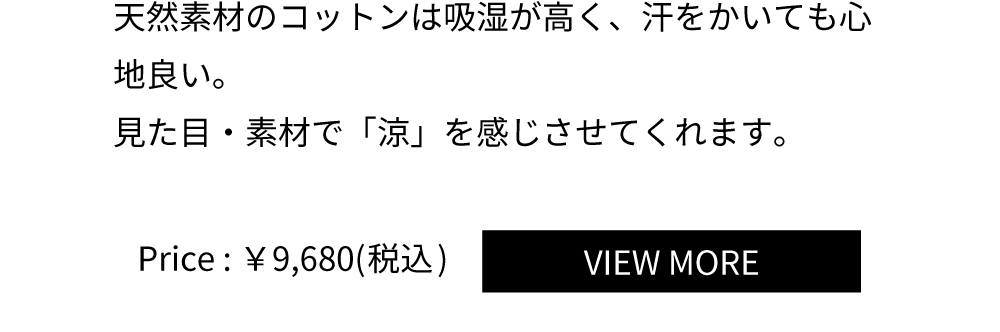 天然素材のコットンは吸湿が高く、汗をかいても心
地良い。
見た目・素材で「涼」を感じさせてくれます。Price:￥9,680(税込)