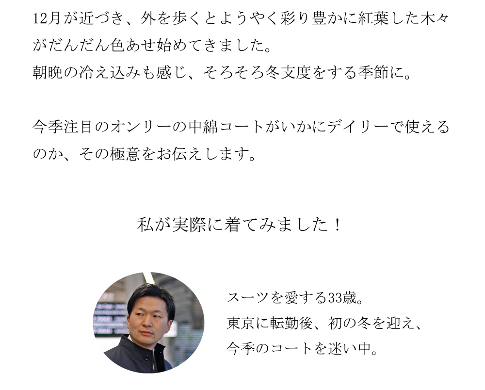 12月が近づき、外を歩くとようやく彩り豊かに紅葉した木々がだんだん色あせ始めてきました。
朝晩の冷え込みも感じ、そろそろ冬支度をする季節に。今季注目のオンリーの中綿コートがいかにデイリーで使えるのか、その極意をお伝えします。私が実際に着てみました！スーツを愛する33歳。東京に転勤後、初の冬を迎え、今季のコートを迷い中。