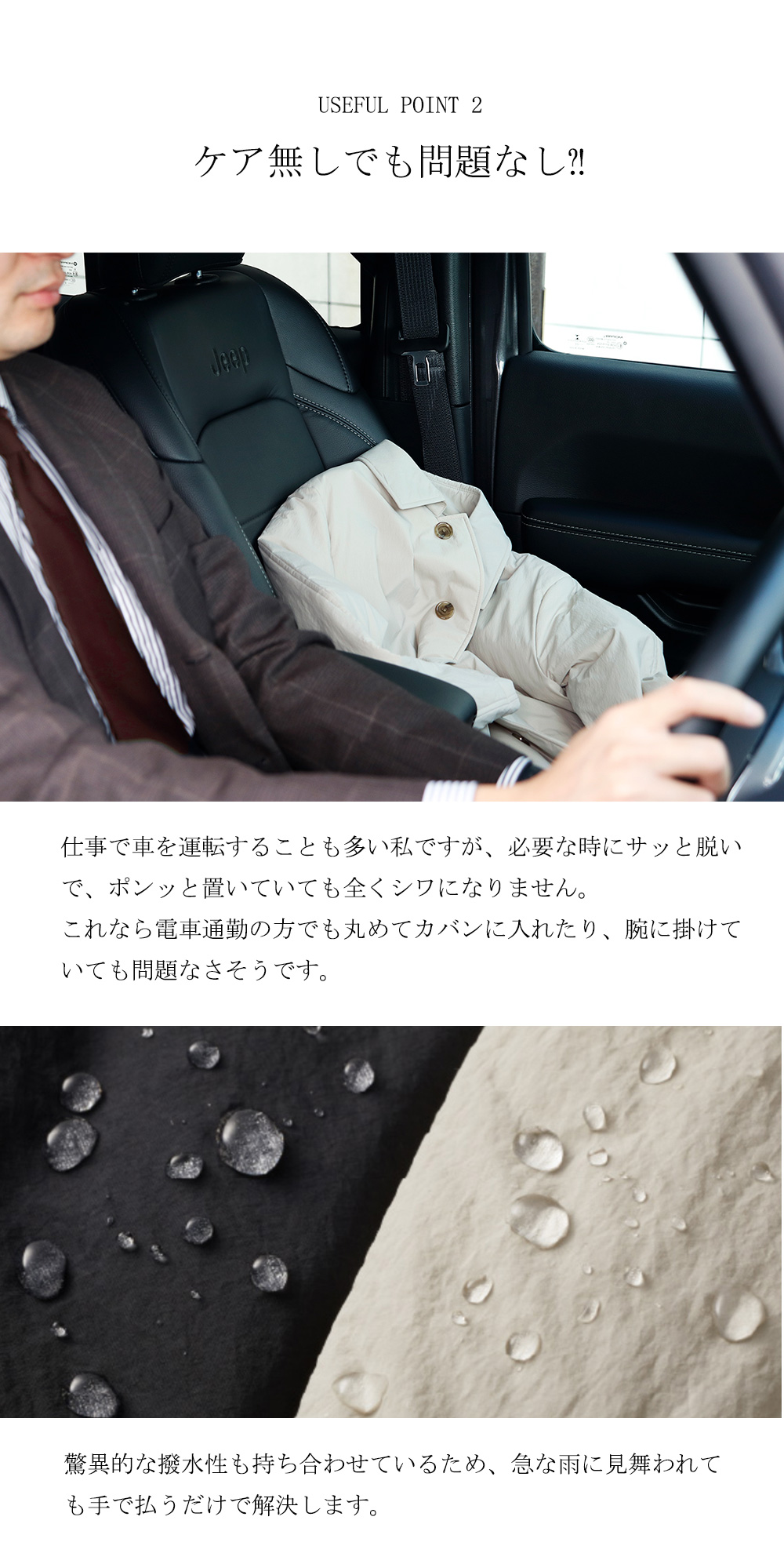 USEFUL POINT 2　ケア無しでも問題なし⁈仕事で車を運転することも多い私ですが、必要な時にサッと脱いで、ポンッと置いていても全くシワになりません。これなら電車通勤の方でも丸めてカバンに入れたり、腕に掛けていても問題なさそうです。驚異的な撥水性も持ち合わせているため、急な雨に見舞われても手で払うだけで解決します。