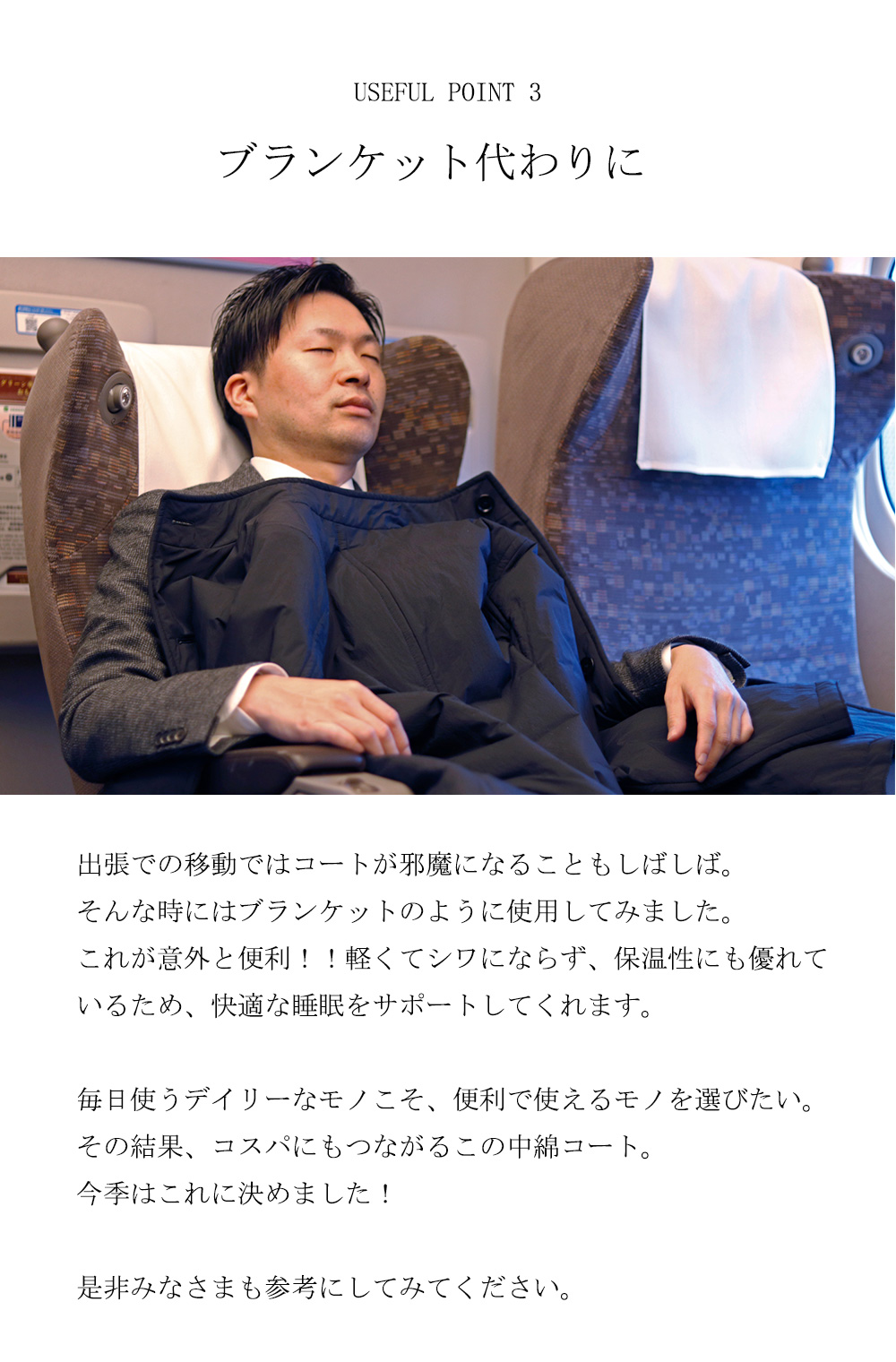 USEFUL POINT 3ブランケット代わりに出張での移動ではコートが邪魔になることもしばしば。
そんな時にはブランケットのように使用してみました。これが意外と便利！！軽くてシワにならず、保温性にも優れているため、快適な睡眠をサポートしてくれます。毎日使うデイリーなモノこそ、便利で使えるモノを選びたい。その結果、コスパにもつながるこの中綿コート。今季はこれに決めました！